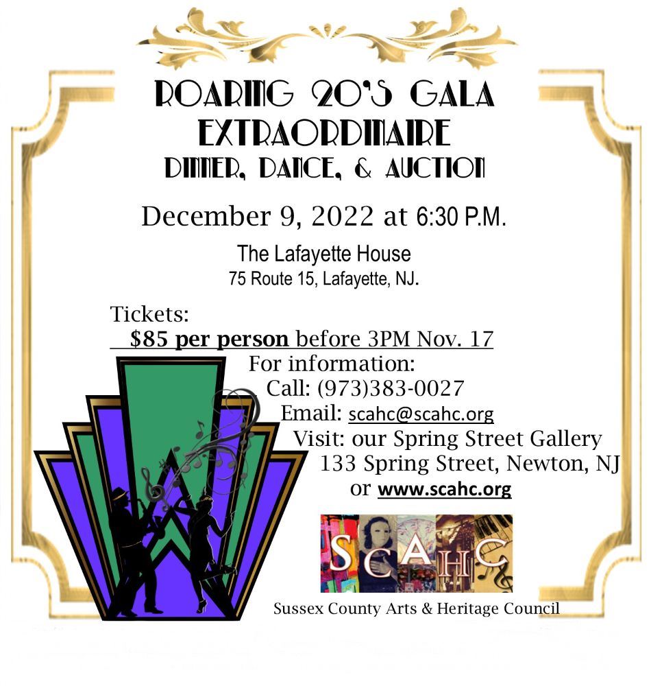 Save the date: Roaring 20s Gala Extraordinaire Dinner, Dance, and Auction. December 9, 2022 at 6:30pm at the Lafayette House 75 Route 15, Lafayette, NJ. Tickets: $85 per person before 3PM Nov. 17 For information Call 9733830027 Email scahc@scahc.org Visit our Spring Street Gallery at 133 Spring Street, Newton NJ or our website www.scahc.org sponsored by Sussex County Arts & Heritage Council 